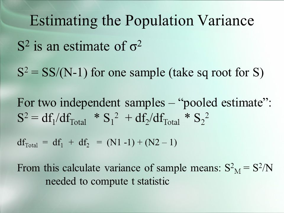 Estimating the Population Variance S 2 is an estimate of σ 2 S 2 = SS/(N-1) for one sample (take sq root for S) For two independent samples – pooled estimate : S 2 = df 1 /df Total * S df 2 /df Total * S 2 2 df Total = df 1 + df 2 = (N1 -1) + (N2 – 1) From this calculate variance of sample means: S 2 M = S 2 /N needed to compute t statistic