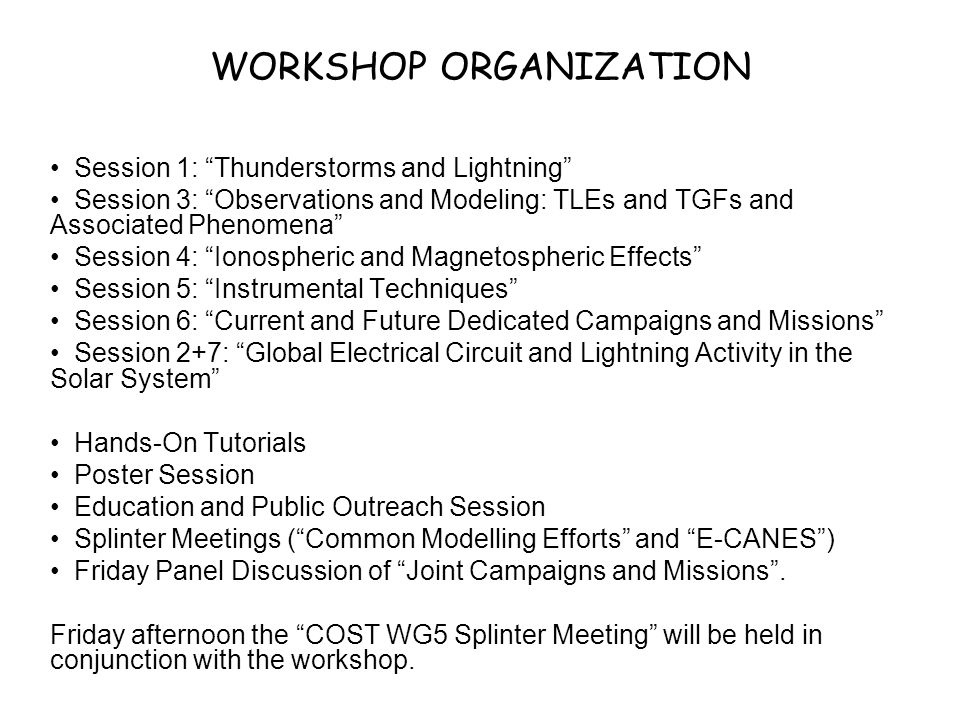 WORKSHOP ORGANIZATION Session 1: Thunderstorms and Lightning Session 3: Observations and Modeling: TLEs and TGFs and Associated Phenomena Session 4: Ionospheric and Magnetospheric Effects Session 5: Instrumental Techniques Session 6: Current and Future Dedicated Campaigns and Missions Session 2+7: Global Electrical Circuit and Lightning Activity in the Solar System Hands-On Tutorials Poster Session Education and Public Outreach Session Splinter Meetings ( Common Modelling Efforts and E-CANES ) Friday Panel Discussion of Joint Campaigns and Missions .