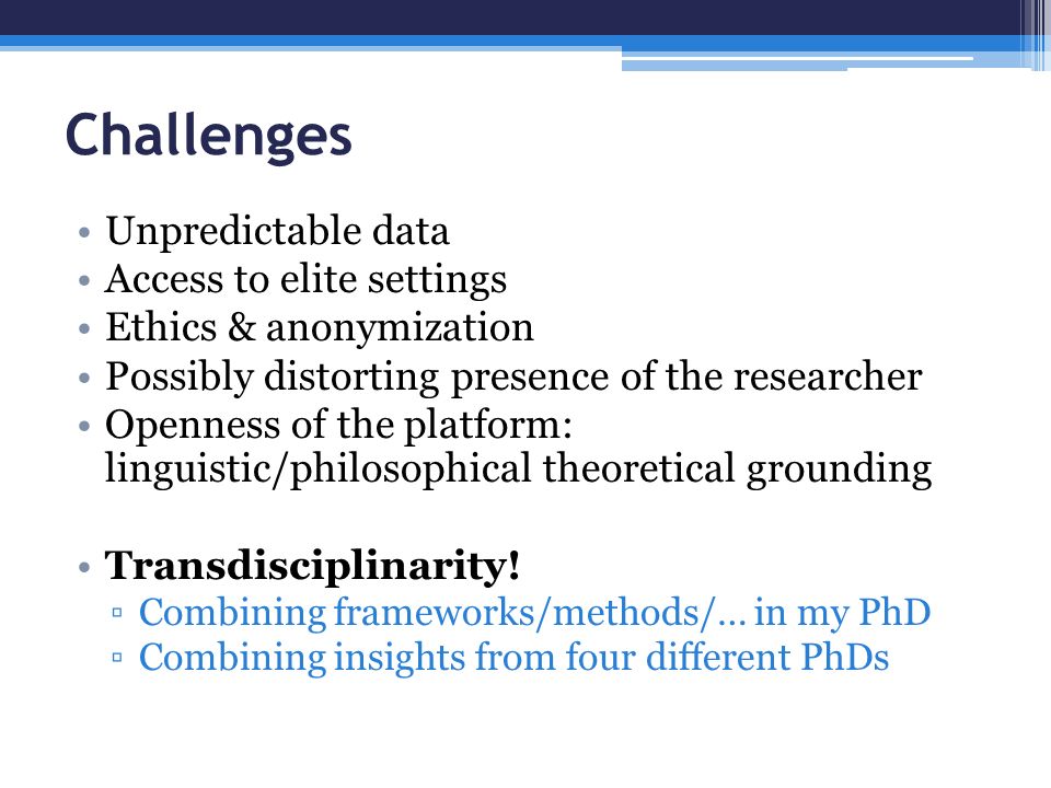 Challenges Unpredictable data Access to elite settings Ethics & anonymization Possibly distorting presence of the researcher Openness of the platform: linguistic/philosophical theoretical grounding Transdisciplinarity.