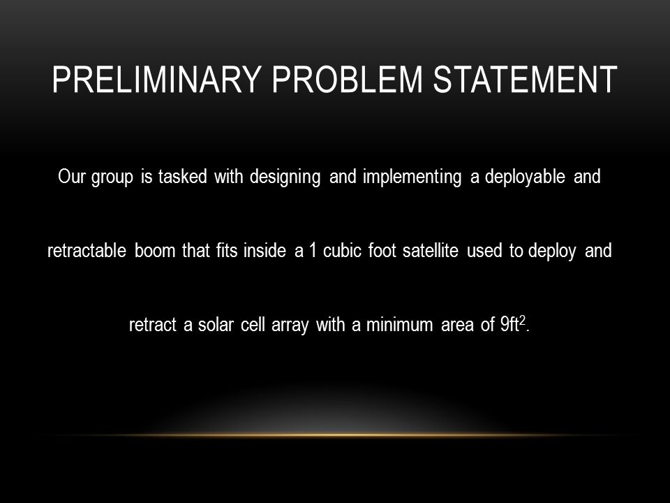 PRELIMINARY PROBLEM STATEMENT Our group is tasked with designing and implementing a deployable and retractable boom that fits inside a 1 cubic foot satellite used to deploy and retract a solar cell array with a minimum area of 9ft 2.