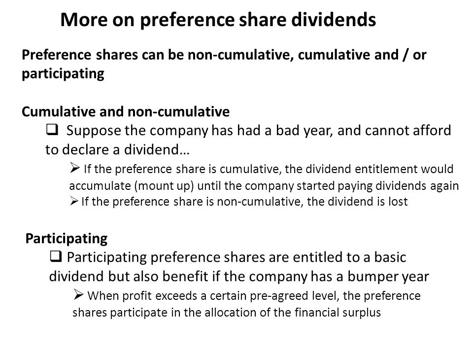 More on preference share dividends Preference shares can be non-cumulative, cumulative and / or participating Cumulative and non-cumulative  Suppose the company has had a bad year, and cannot afford to declare a dividend…  If the preference share is cumulative, the dividend entitlement would accumulate (mount up) until the company started paying dividends again  If the preference share is non-cumulative, the dividend is lost Participating  Participating preference shares are entitled to a basic dividend but also benefit if the company has a bumper year  When profit exceeds a certain pre-agreed level, the preference shares participate in the allocation of the financial surplus