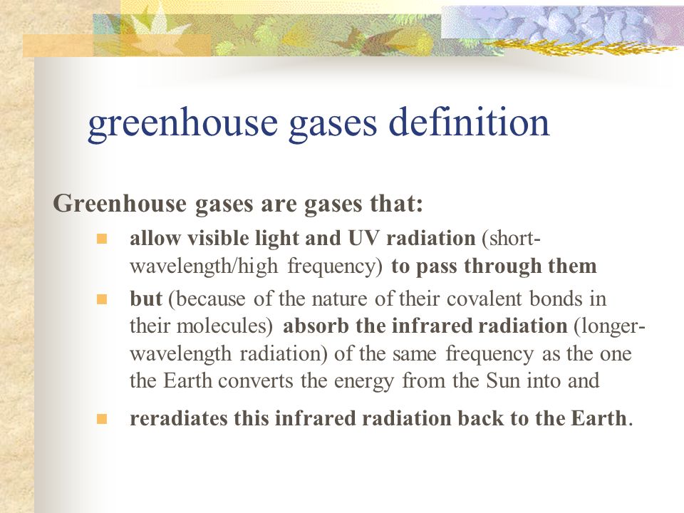greenhouse gases definition Greenhouse gases are gases that: allow visible light and UV radiation (short- wavelength/high frequency) to pass through them but (because of the nature of their covalent bonds in their molecules) absorb the infrared radiation (longer- wavelength radiation) of the same frequency as the one the Earth converts the energy from the Sun into and reradiates this infrared radiation back to the Earth.