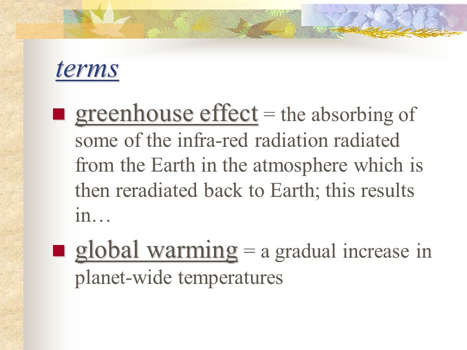 terms greenhouse effect greenhouse effect = the absorbing of some of the infra-red radiation radiated from the Earth in the atmosphere which is then reradiated back to Earth; this results in… global warming global warming = a gradual increase in planet-wide temperatures