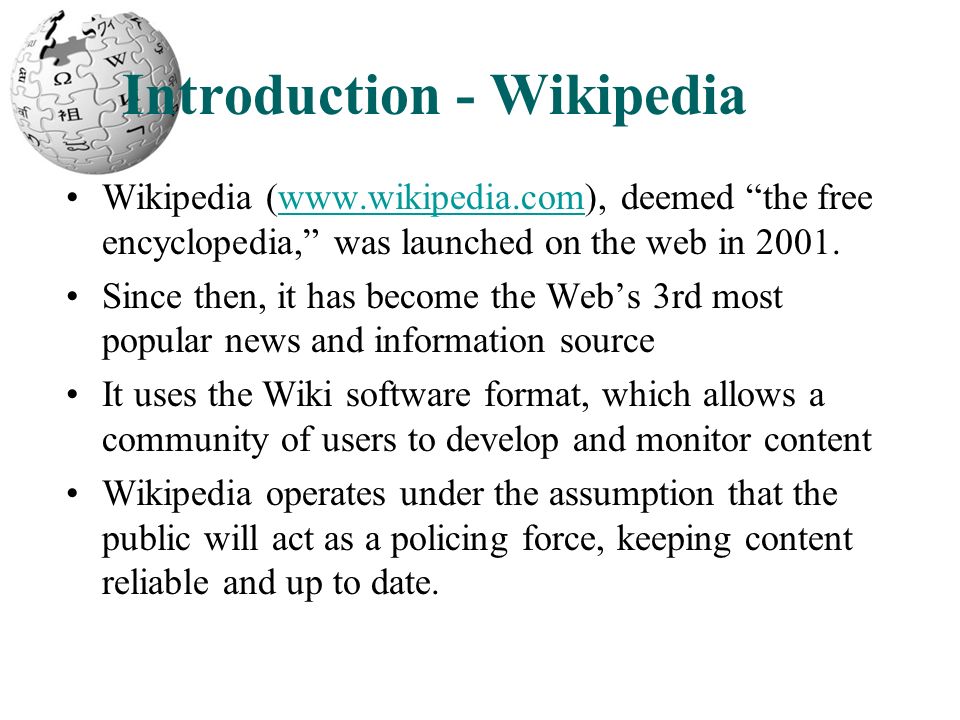 Introduction - Wikipedia Wikipedia (  deemed the free encyclopedia, was launched on the web in Since then, it has become the Web’s 3rd most popular news and information source It uses the Wiki software format, which allows a community of users to develop and monitor content Wikipedia operates under the assumption that the public will act as a policing force, keeping content reliable and up to date.