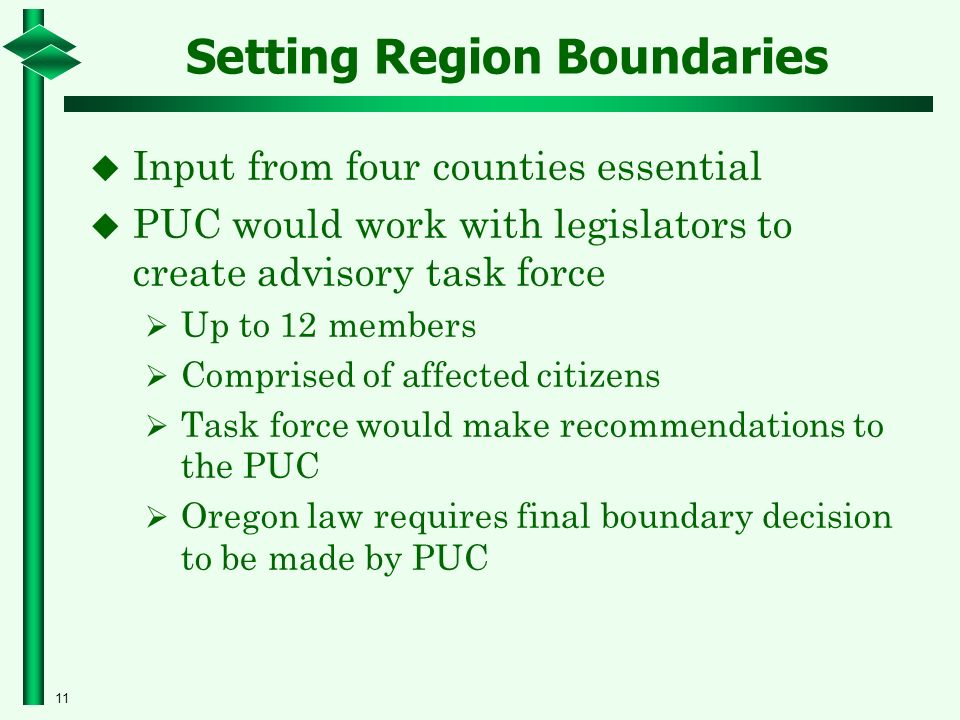11 Setting Region Boundaries  Input from four counties essential  PUC would work with legislators to create advisory task force  Up to 12 members  Comprised of affected citizens  Task force would make recommendations to the PUC  Oregon law requires final boundary decision to be made by PUC