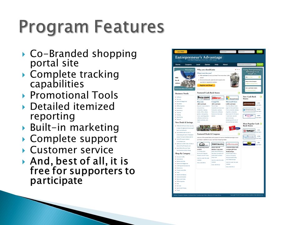  Co-Branded shopping portal site  Complete tracking capabilities  Promotional Tools  Detailed itemized reporting  Built-in marketing  Complete support  Customer service  And, best of all, it is free for supporters to participate