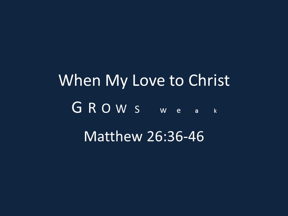 When My Love to Christ G R O W S w e a k Matthew 26:36-46