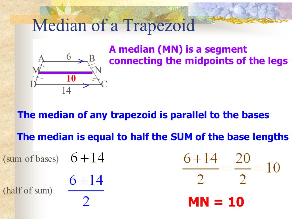 Median of a Trapezoid A M D B N C The median of any trapezoid is parallel to the bases The median is equal to half the SUM of the base lengths A median (MN) is a segment connecting the midpoints of the legs MN = 10 > > (sum of bases) (half of sum)