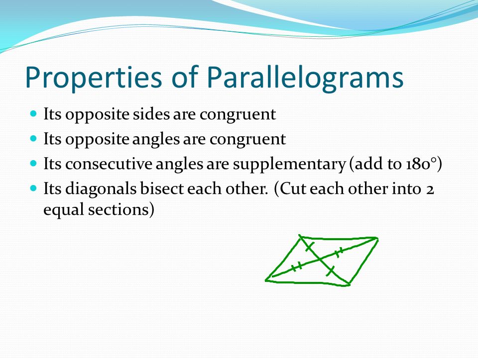 Properties of Parallelograms Its opposite sides are congruent Its opposite angles are congruent Its consecutive angles are supplementary (add to 180°) Its diagonals bisect each other.