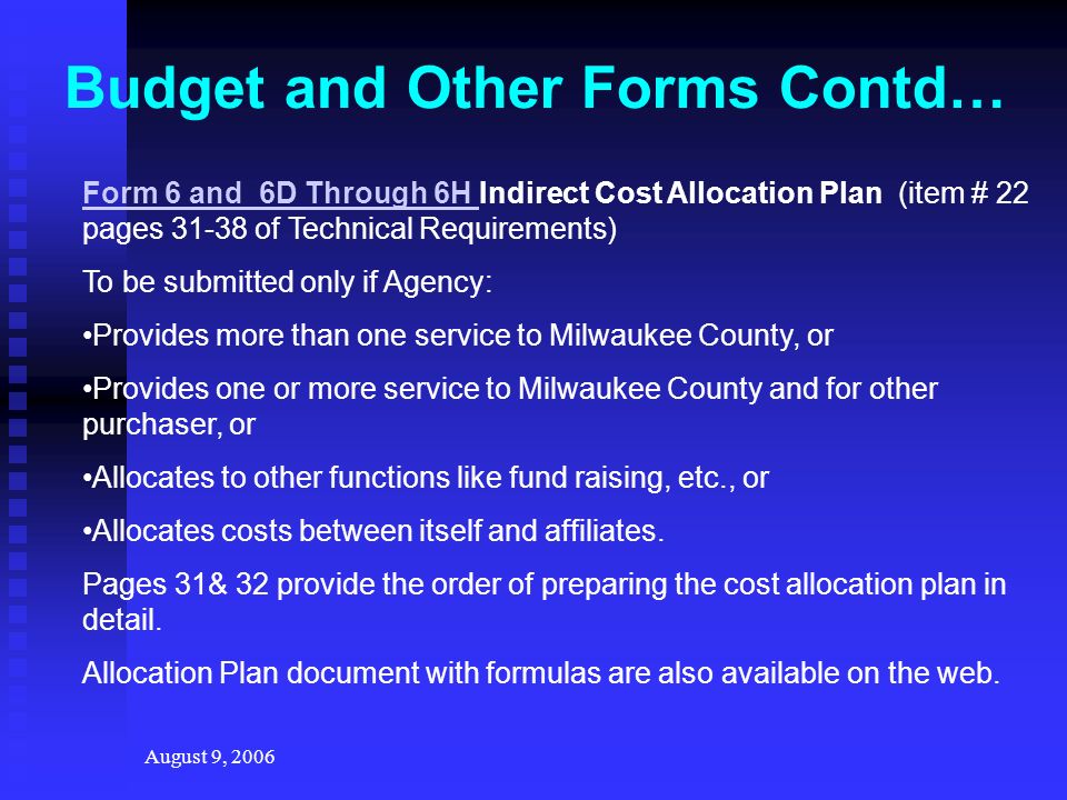 August 9, 2006 Budget and Other Forms Contd… Form 6 and 6D Through 6H Form 6 and 6D Through 6H Indirect Cost Allocation Plan (item # 22 pages of Technical Requirements) To be submitted only if Agency: Provides more than one service to Milwaukee County, or Provides one or more service to Milwaukee County and for other purchaser, or Allocates to other functions like fund raising, etc., or Allocates costs between itself and affiliates.