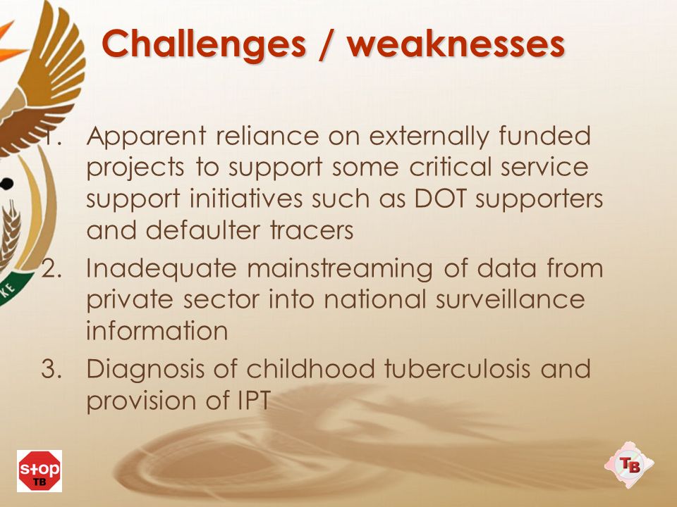 Challenges / weaknesses 1.Apparent reliance on externally funded projects to support some critical service support initiatives such as DOT supporters and defaulter tracers 2.Inadequate mainstreaming of data from private sector into national surveillance information 3.Diagnosis of childhood tuberculosis and provision of IPT