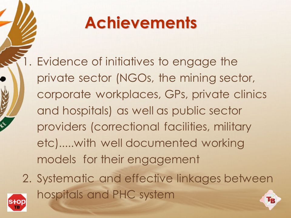 Achievements 1.Evidence of initiatives to engage the private sector (NGOs, the mining sector, corporate workplaces, GPs, private clinics and hospitals) as well as public sector providers (correctional facilities, military etc).....with well documented working models for their engagement 2.Systematic and effective linkages between hospitals and PHC system