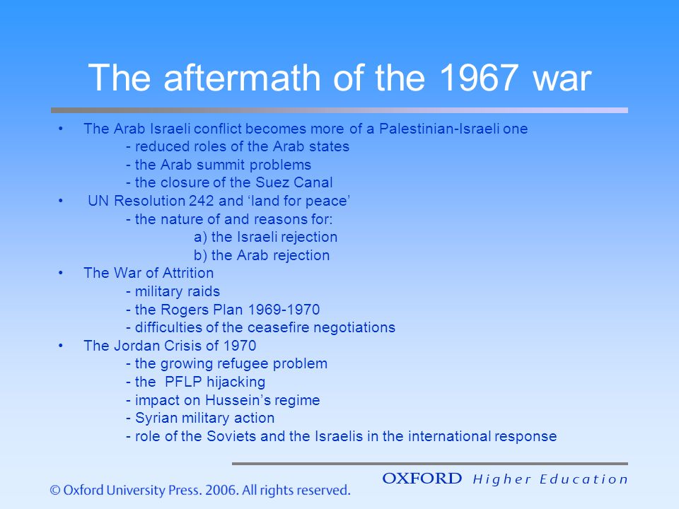 The aftermath of the 1967 war The Arab Israeli conflict becomes more of a Palestinian-Israeli one - reduced roles of the Arab states - the Arab summit problems - the closure of the Suez Canal UN Resolution 242 and ‘land for peace’ - the nature of and reasons for: a) the Israeli rejection b) the Arab rejection The War of Attrition - military raids - the Rogers Plan difficulties of the ceasefire negotiations The Jordan Crisis of the growing refugee problem - the PFLP hijacking - impact on Hussein’s regime - Syrian military action - role of the Soviets and the Israelis in the international response