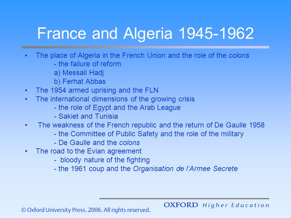 France and Algeria The place of Algeria in the French Union and the role of the colons - the failure of reform a) Messali Hadj b) Ferhat Abbas The 1954 armed uprising and the FLN The international dimensions of the growing crisis - the role of Egypt and the Arab League - Sakiet and Tunisia The weakness of the French republic and the return of De Gaulle the Committee of Public Safety and the role of the military - De Gaulle and the colons The road to the Evian agreement - bloody nature of the fighting - the 1961 coup and the Organisation de l’Armee Secrete