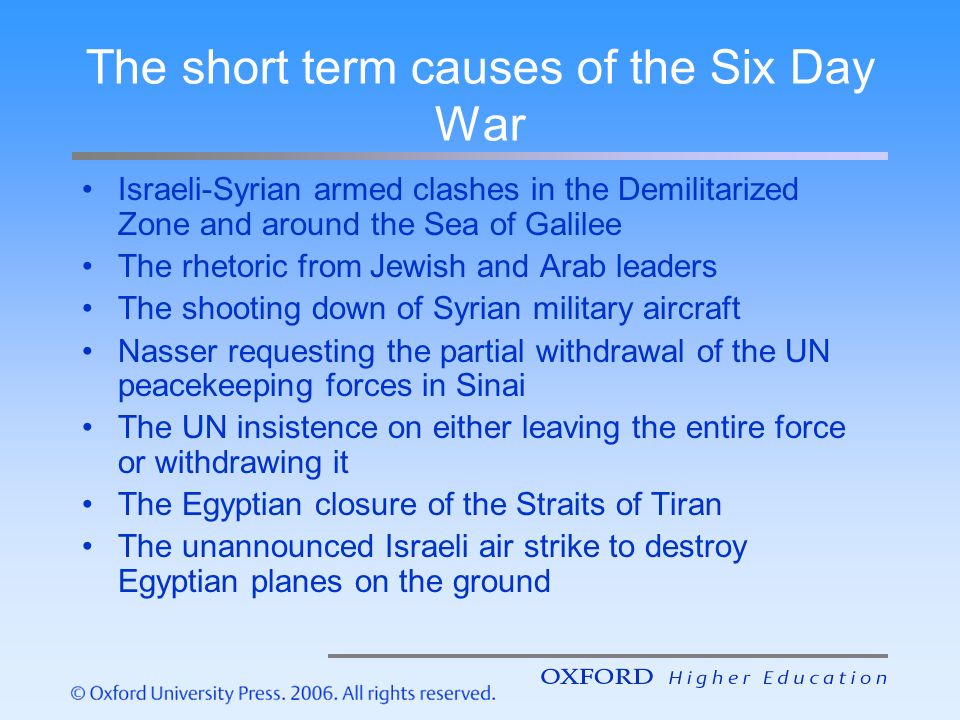 The short term causes of the Six Day War Israeli-Syrian armed clashes in the Demilitarized Zone and around the Sea of Galilee The rhetoric from Jewish and Arab leaders The shooting down of Syrian military aircraft Nasser requesting the partial withdrawal of the UN peacekeeping forces in Sinai The UN insistence on either leaving the entire force or withdrawing it The Egyptian closure of the Straits of Tiran The unannounced Israeli air strike to destroy Egyptian planes on the ground