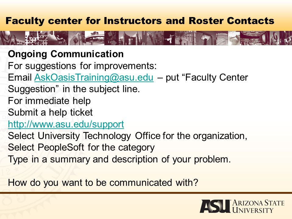 Faculty center for Instructors and Roster Contacts Ongoing Communication For suggestions for improvements:  – put Faculty Center Suggestion in the subject For immediate help Submit a help ticket   Select University Technology Office for the organization, Select PeopleSoft for the category Type in a summary and description of your problem.