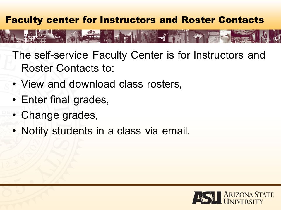 Faculty center for Instructors and Roster Contacts The self-service Faculty Center is for Instructors and Roster Contacts to: View and download class rosters, Enter final grades, Change grades, Notify students in a class via  .