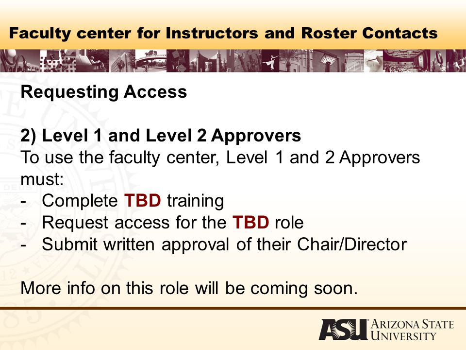 Faculty center for Instructors and Roster Contacts Requesting Access 2) Level 1 and Level 2 Approvers To use the faculty center, Level 1 and 2 Approvers must: - Complete TBD training - Request access for the TBD role - Submit written approval of their Chair/Director More info on this role will be coming soon.