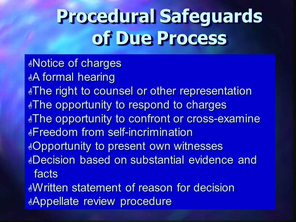 Unit Procedural Safeguards of Due Process G Notice of charges G A formal hearing G The right to counsel or other representation G The opportunity to respond to charges G The opportunity to confront or cross-examine G Freedom from self-incrimination G Opportunity to present own witnesses G Decision based on substantial evidence and facts G Written statement of reason for decision G Appellate review procedure