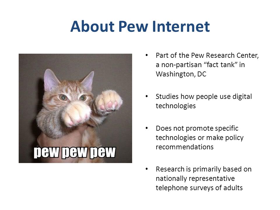 About Pew Internet Part of the Pew Research Center, a non-partisan fact tank in Washington, DC Studies how people use digital technologies Does not promote specific technologies or make policy recommendations Research is primarily based on nationally representative telephone surveys of adults