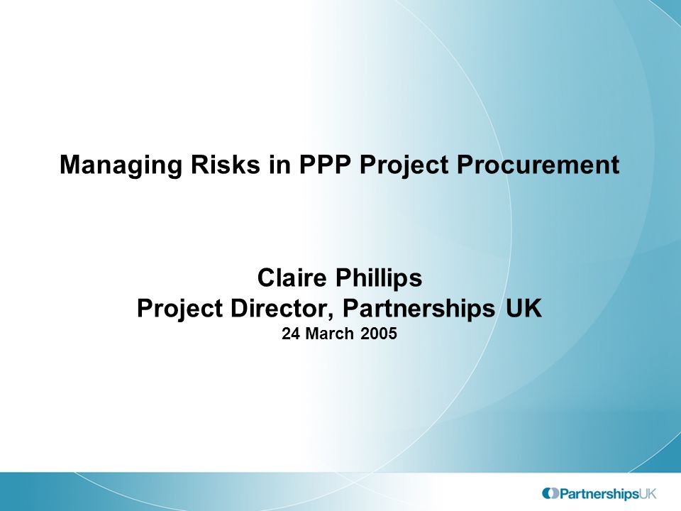 Managing Risks in PPP Project Procurement Claire Phillips Project Director, Partnerships UK 24 March 2005