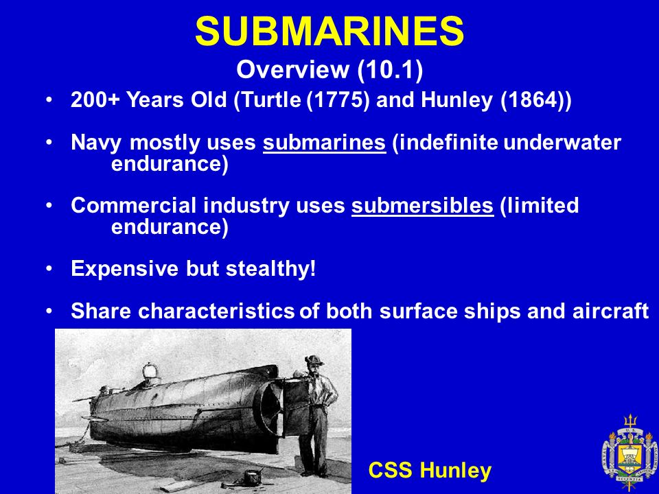 SUBMARINES Overview (10.1) 200+ Years Old (Turtle (1775) and Hunley (1864)) Navy mostly uses submarines (indefinite underwater endurance) Commercial industry uses submersibles (limited endurance) Expensive but stealthy.