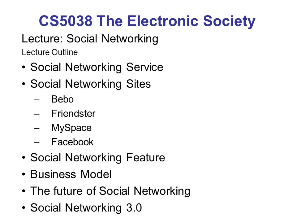 CS5038 The Electronic Society Lecture: Social Networking Lecture Outline Social Networking Service Social Networking Sites –Bebo –Friendster –MySpace –Facebook Social Networking Feature Business Model The future of Social Networking Social Networking 3.0