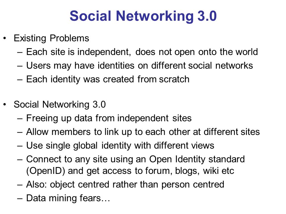 Social Networking 3.0 Existing Problems –Each site is independent, does not open onto the world –Users may have identities on different social networks –Each identity was created from scratch Social Networking 3.0 –Freeing up data from independent sites –Allow members to link up to each other at different sites –Use single global identity with different views –Connect to any site using an Open Identity standard (OpenID) and get access to forum, blogs, wiki etc –Also: object centred rather than person centred –Data mining fears…