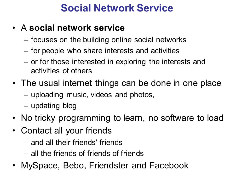 Social Network Service A social network service –focuses on the building online social networks –for people who share interests and activities –or for those interested in exploring the interests and activities of others The usual internet things can be done in one place –uploading music, videos and photos, –updating blog No tricky programming to learn, no software to load Contact all your friends –and all their friends friends –all the friends of friends of friends MySpace, Bebo, Friendster and Facebook