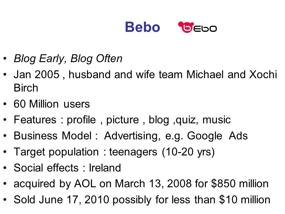 Bebo Blog Early, Blog Often Jan 2005, husband and wife team Michael and Xochi Birch 60 Million users Features : profile, picture, blog,quiz, music Business Model : Advertising, e.g.