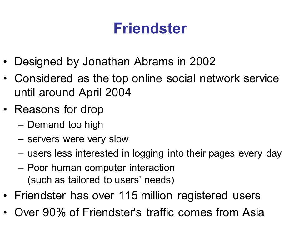 Friendster Designed by Jonathan Abrams in 2002 Considered as the top online social network service until around April 2004 Reasons for drop –Demand too high –servers were very slow –users less interested in logging into their pages every day –Poor human computer interaction (such as tailored to users’ needs) Friendster has over 115 million registered users Over 90% of Friendster s traffic comes from Asia