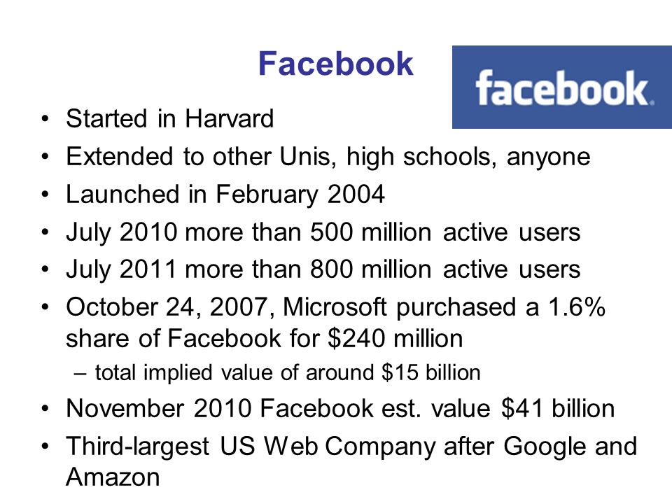 Facebook Started in Harvard Extended to other Unis, high schools, anyone Launched in February 2004 July 2010 more than 500 million active users July 2011 more than 800 million active users October 24, 2007, Microsoft purchased a 1.6% share of Facebook for $240 million –total implied value of around $15 billion November 2010 Facebook est.