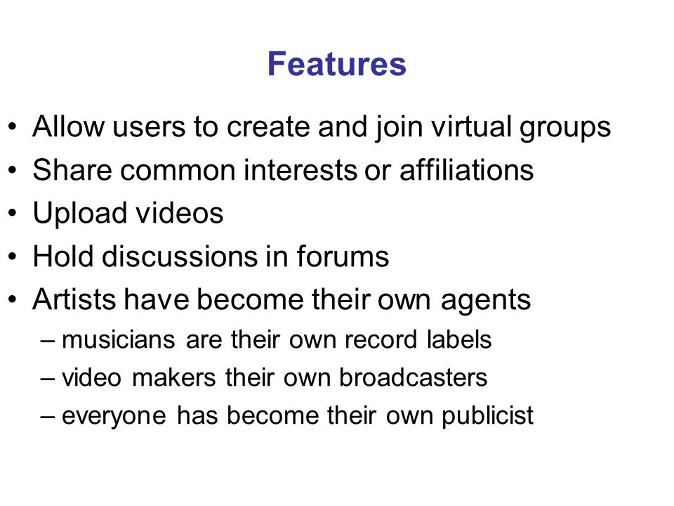Features Allow users to create and join virtual groups Share common interests or affiliations Upload videos Hold discussions in forums Artists have become their own agents –musicians are their own record labels –video makers their own broadcasters –everyone has become their own publicist