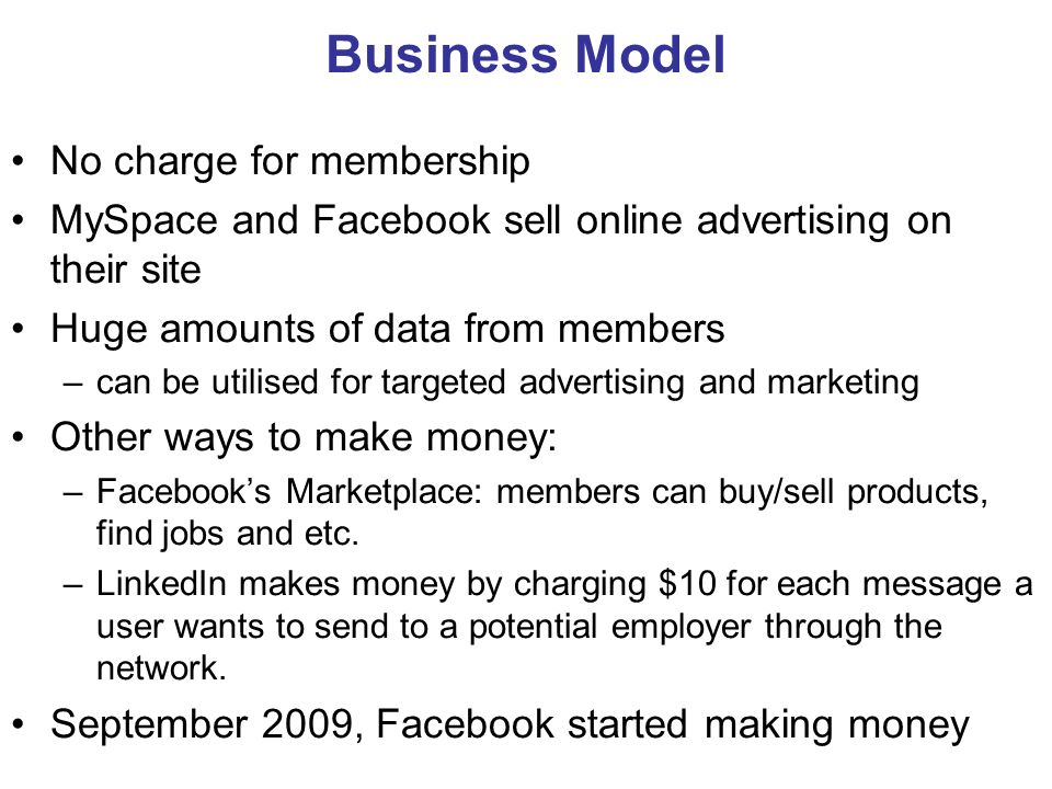 Business Model No charge for membership MySpace and Facebook sell online advertising on their site Huge amounts of data from members –can be utilised for targeted advertising and marketing Other ways to make money: –Facebook’s Marketplace: members can buy/sell products, find jobs and etc.