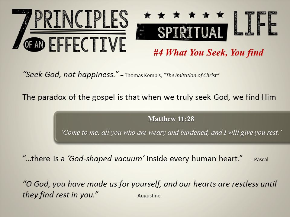 #4 What You Seek, You find Seek God, not happiness. – Thomas Kempis, The Imitation of Christ The paradox of the gospel is that when we truly seek God, we find Him ...there is a ‘God-shaped vacuum’ inside every human heart. - Pascal Matthew 11:28 ‘Come to me, all you who are weary and burdened, and I will give you rest.’ O God, you have made us for yourself, and our hearts are restless until they find rest in you. - Augustine