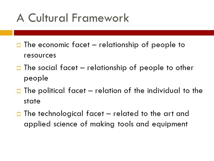 A Cultural Framework  The economic facet – relationship of people to resources  The social facet – relationship of people to other people  The political facet – relation of the individual to the state  The technological facet – related to the art and applied science of making tools and equipment