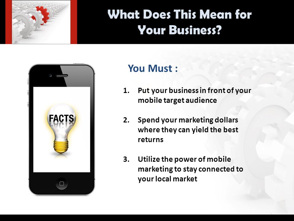 You Must : 1.Put your business in front of your mobile target audience 2.Spend your marketing dollars where they can yield the best returns 3.Utilize the power of mobile marketing to stay connected to your local market What Does This Mean for Your Business