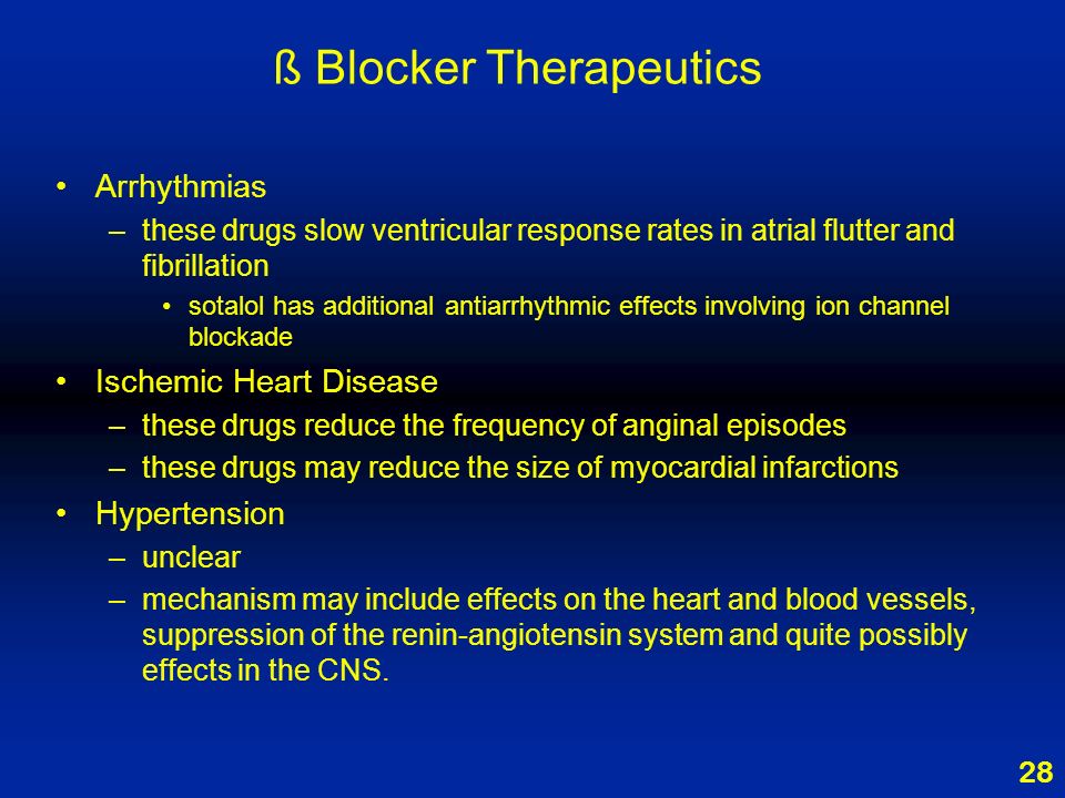 28 ß Blocker Therapeutics Arrhythmias –these drugs slow ventricular response rates in atrial flutter and fibrillation sotalol has additional antiarrhythmic effects involving ion channel blockade Ischemic Heart Disease –these drugs reduce the frequency of anginal episodes –these drugs may reduce the size of myocardial infarctions Hypertension –unclear –mechanism may include effects on the heart and blood vessels, suppression of the renin-angiotensin system and quite possibly effects in the CNS.