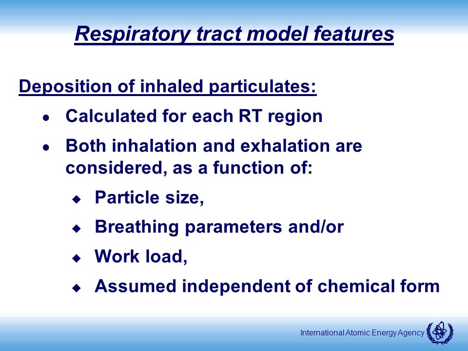 International Atomic Energy Agency Respiratory tract model features Deposition of inhaled particulates: l Calculated for each RT region l Both inhalation and exhalation are considered, as a function of: u Particle size, u Breathing parameters and/or u Work load, u Assumed independent of chemical form