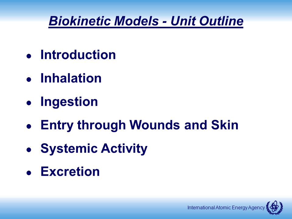 International Atomic Energy Agency Biokinetic Models - Unit Outline l Introduction l Inhalation l Ingestion l Entry through Wounds and Skin l Systemic Activity l Excretion