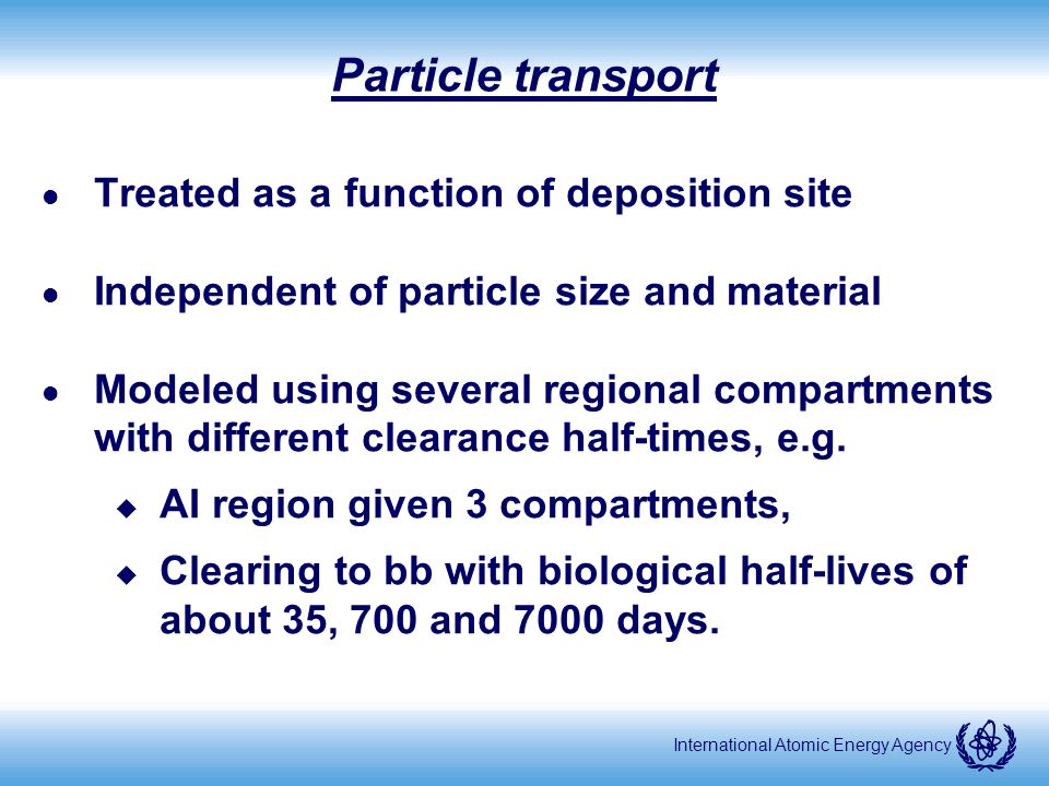 International Atomic Energy Agency Particle transport l Treated as a function of deposition site l Independent of particle size and material l Modeled using several regional compartments with different clearance half-times, e.g.
