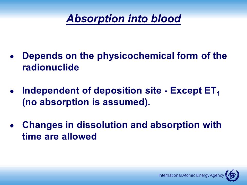 International Atomic Energy Agency Absorption into blood l Depends on the physicochemical form of the radionuclide l Independent of deposition site - Except ET 1 (no absorption is assumed).