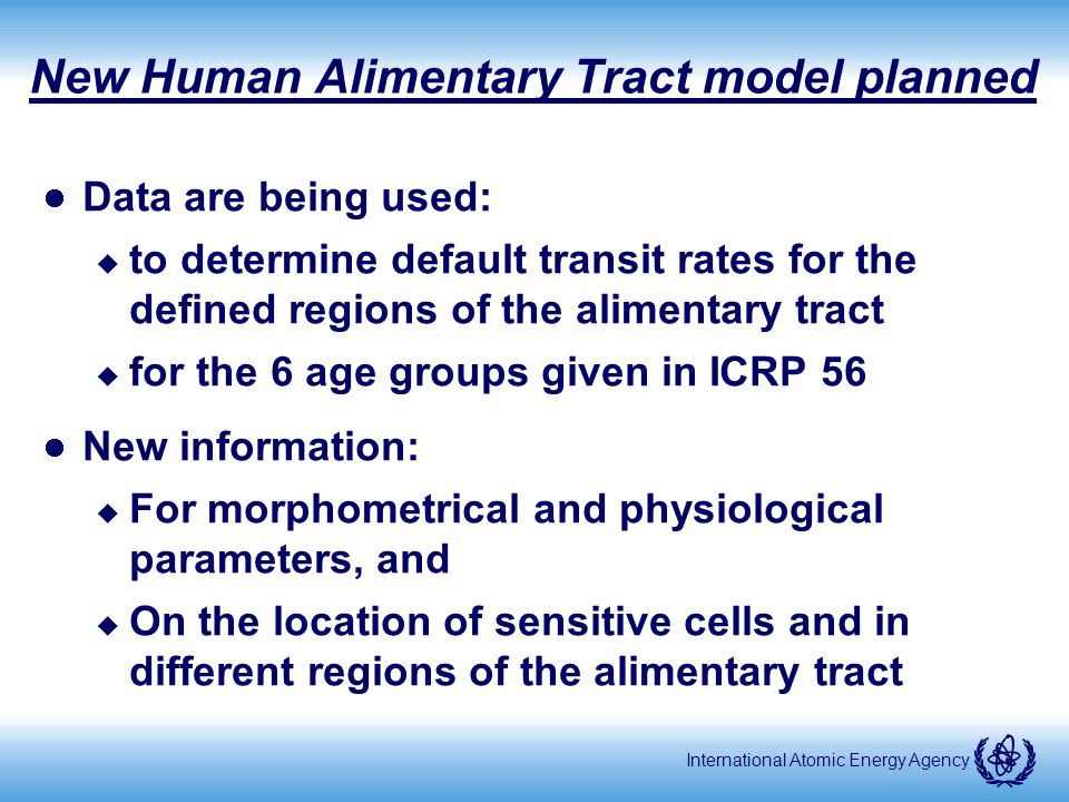 International Atomic Energy Agency New Human Alimentary Tract model planned Data are being used: u to determine default transit rates for the defined regions of the alimentary tract u for the 6 age groups given in ICRP 56 New information: u For morphometrical and physiological parameters, and u On the location of sensitive cells and in different regions of the alimentary tract