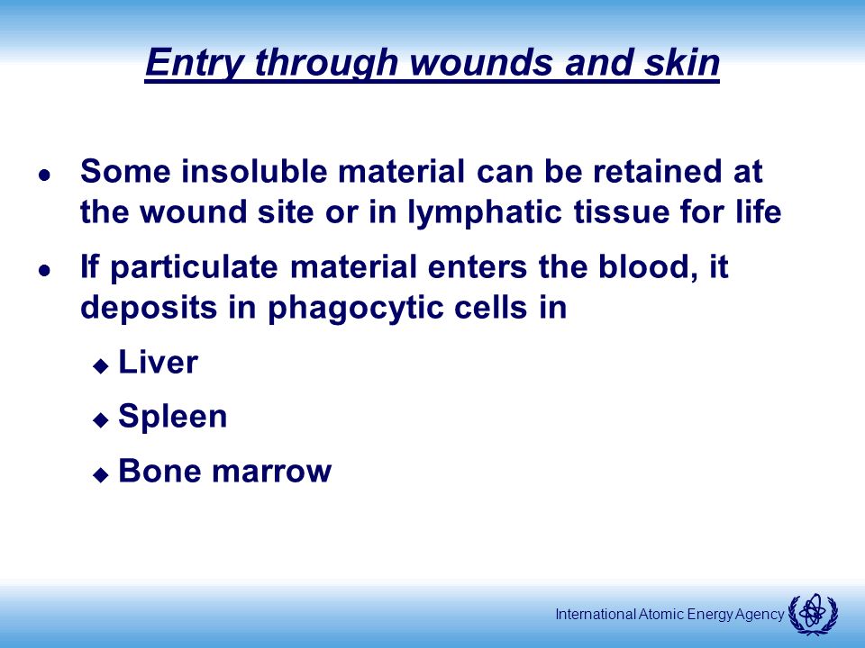 International Atomic Energy Agency Entry through wounds and skin l Some insoluble material can be retained at the wound site or in lymphatic tissue for life l If particulate material enters the blood, it deposits in phagocytic cells in u Liver u Spleen u Bone marrow