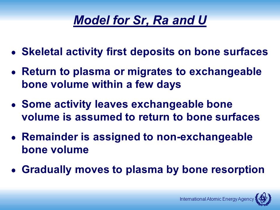 International Atomic Energy Agency Model for Sr, Ra and U l Skeletal activity first deposits on bone surfaces l Return to plasma or migrates to exchangeable bone volume within a few days l Some activity leaves exchangeable bone volume is assumed to return to bone surfaces l Remainder is assigned to non-exchangeable bone volume l Gradually moves to plasma by bone resorption