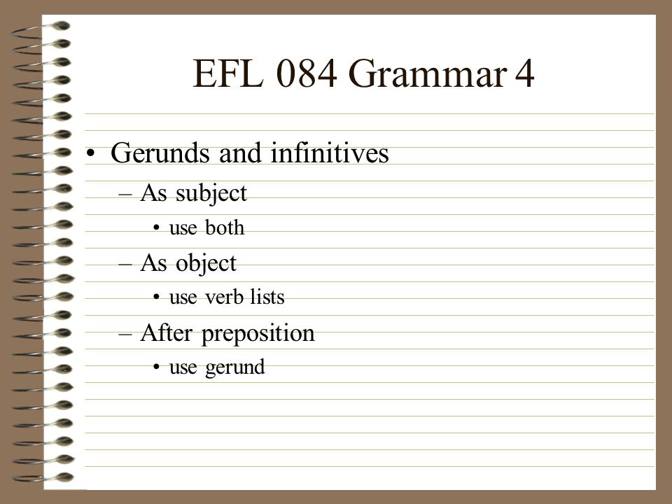 EFL 084 Grammar 4 Gerunds and infinitives –As subject use both –As object use verb lists –After preposition use gerund