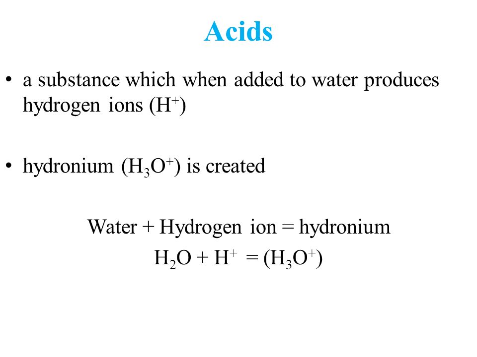 Acids a substance which when added to water produces hydrogen ions (H + ) hydronium (H 3 O + ) is created Water + Hydrogen ion = hydronium H 2 O + H + = (H 3 O + )