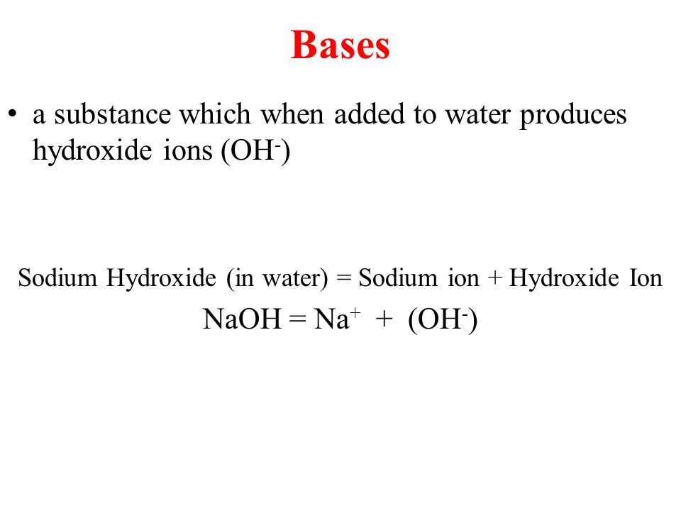 Bases a substance which when added to water produces hydroxide ions (OH - ) Sodium Hydroxide (in water) = Sodium ion + Hydroxide Ion NaOH = Na + + (OH - )