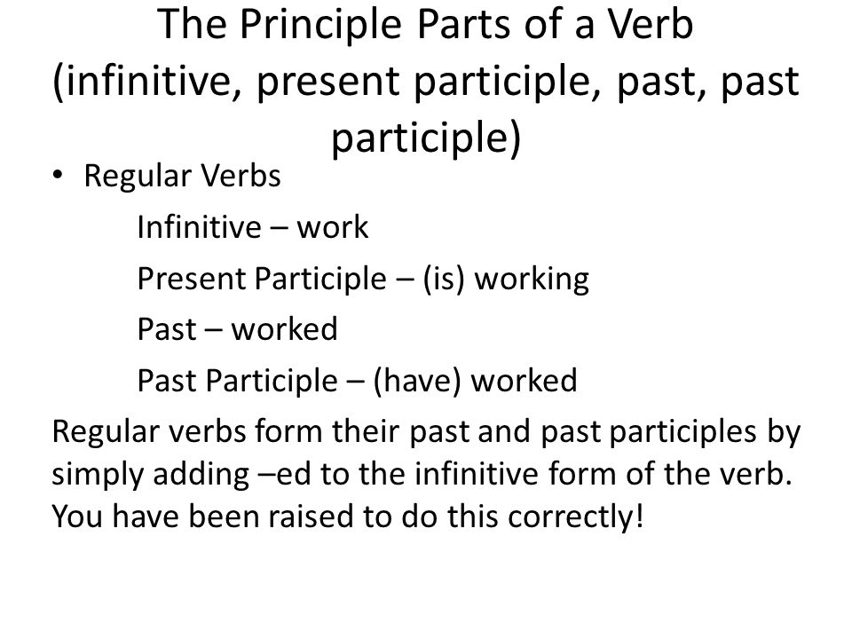 The Principle Parts of a Verb (infinitive, present participle, past, past participle) Regular Verbs Infinitive – work Present Participle – (is) working Past – worked Past Participle – (have) worked Regular verbs form their past and past participles by simply adding –ed to the infinitive form of the verb.