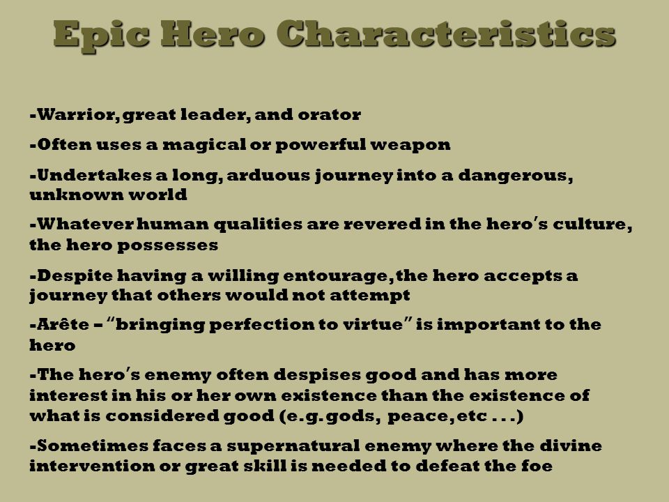 Epic Hero Characteristics -Warrior, great leader, and orator -Often uses a magical or powerful weapon -Undertakes a long, arduous journey into a dangerous, unknown world -Whatever human qualities are revered in the hero’s culture, the hero possesses -Despite having a willing entourage, the hero accepts a journey that others would not attempt -Arête – bringing perfection to virtue is important to the hero -The hero’s enemy often despises good and has more interest in his or her own existence than the existence of what is considered good (e.g.